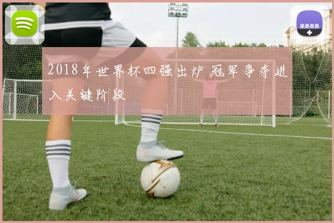 2018年世界杯四强出炉 冠军争夺进入关键阶段
