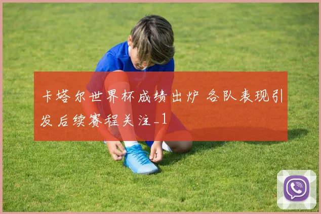 卡塔尔世界杯成绩出炉 各队表现引发后续赛程关注_1