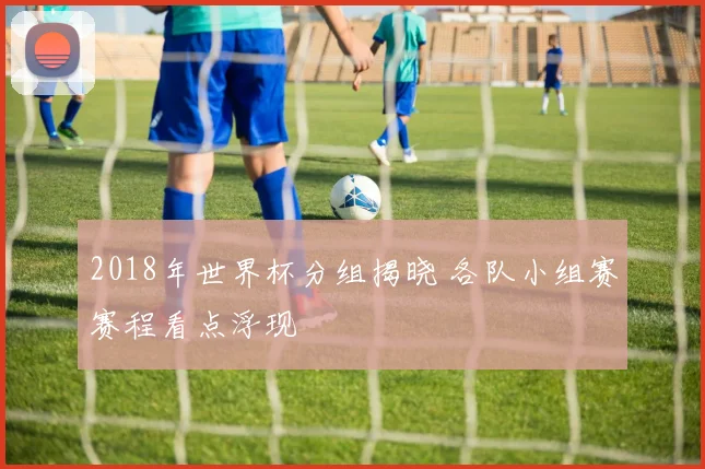 2018年世界杯分组揭晓 各队小组赛赛程看点浮现