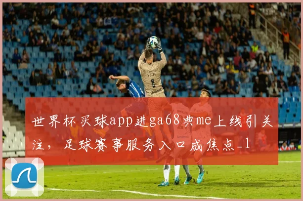 世界杯买球app进ga68典me上线引关注，足球赛事服务入口成焦点_1