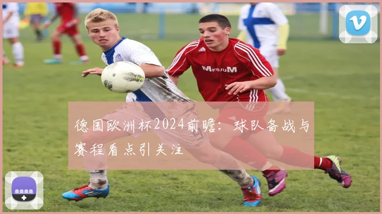 德国欧洲杯2024前瞻：球队备战与赛程看点引关注