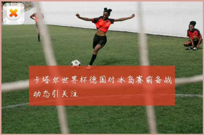 卡塔尔世界杯德国对冰岛赛前备战动态引关注
